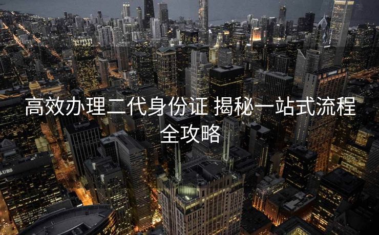 高效办理二代身份证 揭秘一站式流程全攻略 高效办理二代身份证 揭秘一站式流程全攻略